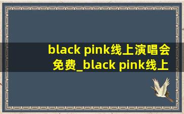 black pink线上演唱会免费_black pink线上演唱会资源